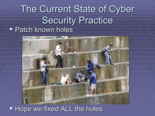 The Current State of Cyber 
Security Practice 
 Patch known holes 
 Hope we fixed ALL the holes 
 
