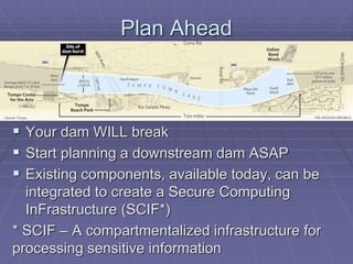 Plan Ahead 
 Your dam WILL break 
 Start planning a downstream dam ASAP 
 Existing components, available today, can be 
integrated to create a Secure Computing 
InFrastructure (SCIF*) 
* SCIF – A compartmentalized infrastructure for 
processing sensitive information 
 