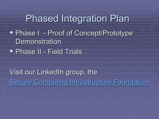 Phased Integration Plan 
 Phase I - Proof of Concept/Prototype 
Demonstration 
 Phase II - Field Trials 
Visit our LinkedIn group, the 
Secure Computing Infrastructure Foundation 
