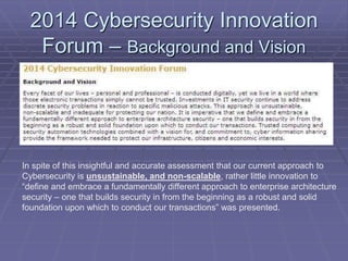2014 Cybersecurity Innovation 
Forum – Background and Vision 
In spite of this insightful and accurate assessment that our current approach to 
Cybersecurity is unsustainable, and non-scalable, rather little innovation to 
“define and embrace a fundamentally different approach to enterprise architecture 
security – one that builds security in from the beginning as a robust and solid 
foundation upon which to conduct our transactions” was presented. 
 