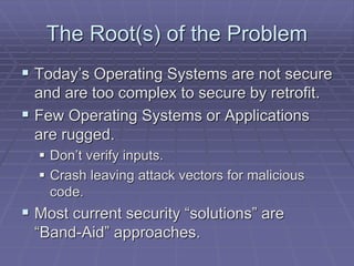 The Root(s) of the Problem 
 Today’s Operating Systems are not secure 
and are too complex to secure by retrofit. 
 Few Operating Systems or Applications 
are rugged. 
 Don’t verify inputs. 
 Crash leaving attack vectors for malicious 
code. 
 Most current security “solutions” are 
“Band-Aid” approaches. 
 