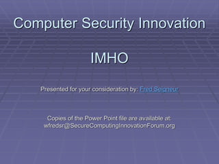 Computer Security Innovation 
IMHO 
Presented for your consideration by: Fred Seigneur 
Copies of the Power Point file are available at: 
wfredsr@SecureComputingInnovationForum.org 
 