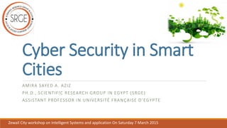 Cyber Security in Smart
Cities
AMIRA SAYED A. AZIZ
PH.D., SCIENTIFIC RESEARCH GROUP IN EGYPT (SRGE)
ASSISTANT PROFESSOR IN UNIVERSITÉ FRANÇAISE D’EGYPTE
Zewail City workshop on Intelligent Systems and application On Saturday 7 March 2015
 