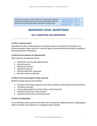 Cybersecurity Interview Preparation - Common Questions
This document is designed to refresh Cybersecurity concepts quickly. Information
presented can be handy to prepare for job interviews. Document is divided into
three sections with questions for Beginner, Intermediate & Advance levels.
Beginner level Qs set-I: Pg 01 - 19
Beginner level Qs set-II: Pg 19 - 22
Intermediate level Qs: Pg 23 - 25
Advanced level Qs: Pg 26 - 28
BEGINNER LEVEL QUESTIONS
SET-I QUESTION FOR BEGINNERS
1) What is cybersecurity?
Cybersecurity refers to the protection of hardware, software, and data from attackers. The
primary purpose of cyber security is to protect against cyberattacks like accessing, changing, or
destroying sensitive information.
2) What are the elements of cybersecurity?
Major elements of cybersecurity are:
● Information security (aka data security)
● Network security
● Operational security
● Application security
● End-user education awareness
● Business continuity planning
3) What are the advantages of cyber security?
Benefits of cyber security are as follows:
● It protects the business against ransomware, malware, social engineering, and phishing.
● It protects end-users.
● It gives good protection for both data as well as networks.
● Increase recovery time after a breach.
● Cybersecurity prevents unauthorized users.
4) Define Cryptography.
It is a technique used to protect information from third parties called adversaries. Cryptography
allows the sender and recipient of a message to read its details.
Haris Chugtai (dc.expert123@gmail.com)
1
 