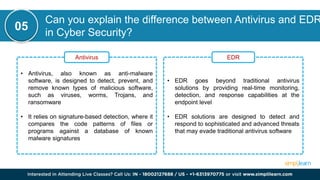 Can you explain the difference between Antivirus and EDR
in Cyber Security?
05
• Antivirus, also known as anti-malware
software, is designed to detect, prevent, and
remove known types of malicious software,
such as viruses, worms, Trojans, and
ransomware
• It relies on signature-based detection, where it
compares the code patterns of files or
programs against a database of known
malware signatures
Antivirus
• EDR goes beyond traditional antivirus
solutions by providing real-time monitoring,
detection, and response capabilities at the
endpoint level
• EDR solutions are designed to detect and
respond to sophisticated and advanced threats
that may evade traditional antivirus software
EDR
 