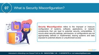 What is Security Misconfiguration?
Security Misconfiguration refers to the improper or insecure
configuration of systems, software, applications, or network
components that can lead to potential security vulnerabilities. It
occurs when security settings, permissions, or configurations are not
appropriately defined or implemented, leaving systems and data
exposed to potential attacks or unauthorized access
07
 