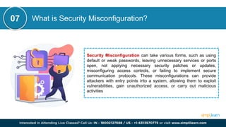 What is Security Misconfiguration?
Security Misconfiguration can take various forms, such as using
default or weak passwords, leaving unnecessary services or ports
open, not applying necessary security patches or updates,
misconfiguring access controls, or failing to implement secure
communication protocols. These misconfigurations can provide
attackers with entry points into a system, allowing them to exploit
vulnerabilities, gain unauthorized access, or carry out malicious
activities
07
 