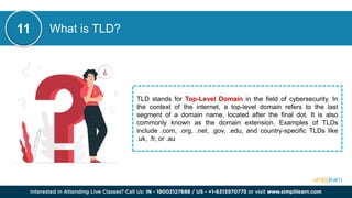 What is TLD?
TLD stands for Top-Level Domain in the field of cybersecurity. In
the context of the internet, a top-level domain refers to the last
segment of a domain name, located after the final dot. It is also
commonly known as the domain extension. Examples of TLDs
include .com, .org, .net, .gov, .edu, and country-specific TLDs like
.uk, .fr, or .au
11
 