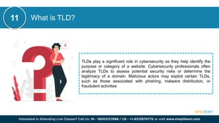 What is TLD?
TLDs play a significant role in cybersecurity as they help identify the
purpose or category of a website. Cybersecurity professionals often
analyze TLDs to assess potential security risks or determine the
legitimacy of a domain. Malicious actors may exploit certain TLDs,
such as those associated with phishing, malware distribution, or
fraudulent activities
11
 
