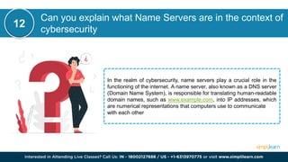 Can you explain what Name Servers are in the context of
cybersecurity
In the realm of cybersecurity, name servers play a crucial role in the
functioning of the internet. A name server, also known as a DNS server
(Domain Name System), is responsible for translating human-readable
domain names, such as www.example.com, into IP addresses, which
are numerical representations that computers use to communicate
with each other
12
 