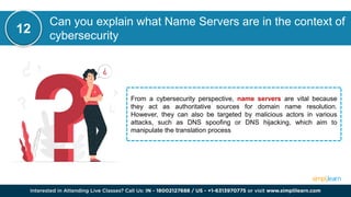 Can you explain what Name Servers are in the context of
cybersecurity
From a cybersecurity perspective, name servers are vital because
they act as authoritative sources for domain name resolution.
However, they can also be targeted by malicious actors in various
attacks, such as DNS spoofing or DNS hijacking, which aim to
manipulate the translation process
12
 