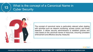 What is the concept of a Canonical Name in
Cyber Security
The concept of canonical name is particularly relevant when dealing
with activities such as network monitoring, access control, and threat
detection. It allows security administrators to establish policies and
rules based on the canonical names of resources, ensuring consistent
enforcement and effective security measures
13
 