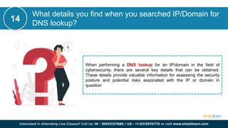 What details you find when you searched IP/Domain for
DNS lookup?
When performing a DNS lookup for an IP/domain in the field of
cybersecurity, there are several key details that can be obtained.
These details provide valuable information for assessing the security
posture and potential risks associated with the IP or domain in
question
14
 