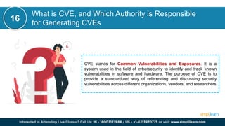 What is CVE, and Which Authority is Responsible
for Generating CVEs
CVE stands for Common Vulnerabilities and Exposures. It is a
system used in the field of cybersecurity to identify and track known
vulnerabilities in software and hardware. The purpose of CVE is to
provide a standardized way of referencing and discussing security
vulnerabilities across different organizations, vendors, and researchers
16
 