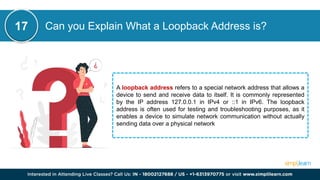 Can you Explain What a Loopback Address is?
A loopback address refers to a special network address that allows a
device to send and receive data to itself. It is commonly represented
by the IP address 127.0.0.1 in IPv4 or ::1 in IPv6. The loopback
address is often used for testing and troubleshooting purposes, as it
enables a device to simulate network communication without actually
sending data over a physical network
17
 