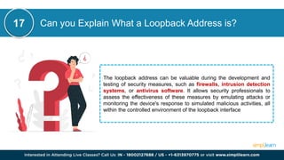 Can you Explain What a Loopback Address is?
The loopback address can be valuable during the development and
testing of security measures, such as firewalls, intrusion detection
systems, or antivirus software. It allows security professionals to
assess the effectiveness of these measures by emulating attacks or
monitoring the device's response to simulated malicious activities, all
within the controlled environment of the loopback interface
17
 