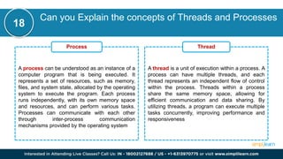 Can you Explain the concepts of Threads and Processes
18
A process can be understood as an instance of a
computer program that is being executed. It
represents a set of resources, such as memory,
files, and system state, allocated by the operating
system to execute the program. Each process
runs independently, with its own memory space
and resources, and can perform various tasks.
Processes can communicate with each other
through inter-process communication
mechanisms provided by the operating system
Process
A thread is a unit of execution within a process. A
process can have multiple threads, and each
thread represents an independent flow of control
within the process. Threads within a process
share the same memory space, allowing for
efficient communication and data sharing. By
utilizing threads, a program can execute multiple
tasks concurrently, improving performance and
responsiveness
Thread
 