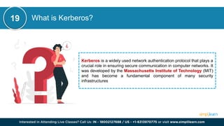 What is Kerberos?
Kerberos is a widely used network authentication protocol that plays a
crucial role in ensuring secure communication in computer networks. It
was developed by the Massachusetts Institute of Technology (MIT)
and has become a fundamental component of many security
infrastructures
19
 