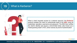 What is Kerberos?
When a client requests access to a network resource, the Kerberos
protocol enables the client to authenticate itself to the KDC using its
credentials, typically a username and password. The KDC then verifies
the client's identity and issues a time-limited ticket, also known as a
"ticket-granting ticket" (TGT), which serves as proof of authentication
19
 