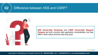 Difference between XSS and CSRF?
XSS (Cross-Site Scripting) and CSRF (Cross-Site Request
Forgery) are both common web application vulnerabilities, but they
differ in their nature and the risks they pose
02
 