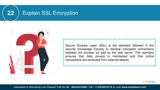 Explain SSL Encryption
22
Secure Sockets Layer (SSL) is the standard followed in the
security knowledge industry to develop encrypted connections
between the browser as well as the web server. This standard
ensures that data privacy is maintained and that online
transactions are protected from external attacks
 