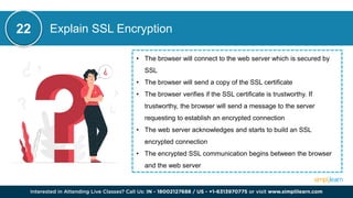 Explain SSL Encryption
22
• The browser will connect to the web server which is secured by
SSL
• The browser will send a copy of the SSL certificate
• The browser verifies if the SSL certificate is trustworthy. If
trustworthy, the browser will send a message to the server
requesting to establish an encrypted connection
• The web server acknowledges and starts to build an SSL
encrypted connection
• The encrypted SSL communication begins between the browser
and the web server
 