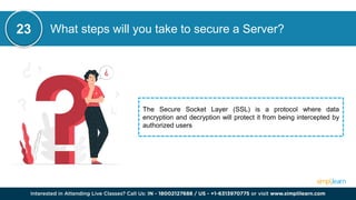 What steps will you take to secure a Server?
23
The Secure Socket Layer (SSL) is a protocol where data
encryption and decryption will protect it from being intercepted by
authorized users
 