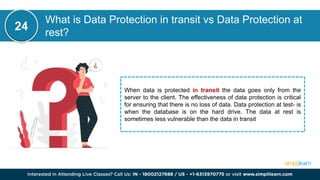 What is Data Protection in transit vs Data Protection at
rest?
24
When data is protected in transit the data goes only from the
server to the client. The effectiveness of data protection is critical
for ensuring that there is no loss of data. Data protection at test- is
when the database is on the hard drive. The data at rest is
sometimes less vulnerable than the data in transit
 