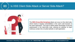 Is XSS Client Side Attack or Server Side Attack?
The XSS (Cross-Site Scripting) attack can occur on the client side,
which means it targets vulnerabilities in the user's web browser or
the client application. This type of attack takes advantage of security
weaknesses in the client-side code, allowing an attacker to inject
malicious scripts into a trusted website or web application
03
 