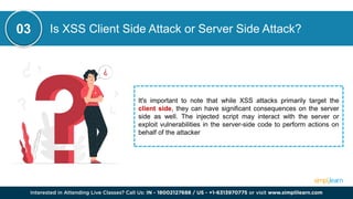 Is XSS Client Side Attack or Server Side Attack?
It's important to note that while XSS attacks primarily target the
client side, they can have significant consequences on the server
side as well. The injected script may interact with the server or
exploit vulnerabilities in the server-side code to perform actions on
behalf of the attacker
03
 