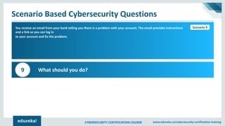 CYBERSECURITY CERTIFICATION COURSE www.edureka.co/cybersecurity-certification-training
Scenario Based Cybersecurity Questions
Scenario 1You receive an email from your bank telling you there is a problem with your account. The email provides instructions
and a link so you can log in
to your account and fix the problem.
What should you do?9
Scenario 9
 