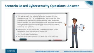 CYBERSECURITY CERTIFICATION COURSE www.edureka.co/cybersecurity-certification-training
Scenario Based Cybersecurity Questions: Answer
➢ This was actually the result of a hacked password. Using
passwords that can't be easily guessed, and protecting your
passwords by not sharing them or writing them down can
help to prevent this. Passwords should be at least 8 characters
in length and use a mixture of upper and lower case letters,
numbers, and symbols.
➢ Even though in this case it was a hacked password, other
things that could possibly lead to this are:
➢ Out of date patches/updates
➢ No anti-virus software or out of date anti-virus software
 