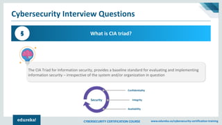 CYBERSECURITY CERTIFICATION COURSE www.edureka.co/cybersecurity-certification-training
Cybersecurity Interview Questions
What is CIA triad?5
The CIA Triad for Information security, provides a baseline standard for evaluating and implementing
information security – irrespective of the system and/or organization in question
Security
Confidentiality
Integrity
Availability
 