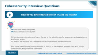 CYBERSECURITY CERTIFICATION COURSE www.edureka.co/cybersecurity-certification-training
Cybersecurity Interview Questions
How do you differentiate between IPS and IDS system?8
IDS: Intrusion Detection System
IPS: Intrusion Prevention System
IDS just detect the intrusion and leaves the rest to the administrator for assessment and evaluation or
any further action.
IPS detects the intrusion and takes necessary action to further prevent intrusion.
Also, there is a difference in the positioning of devices in the network. Although they work on the
same concept, the placement is different.
 