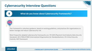 CYBERSECURITY CERTIFICATION COURSE www.edureka.co/cybersecurity-certification-training
Cybersecurity Interview Questions
What do you know about Cybersecurity Frameworks?9
The Framework is voluntary guidance, based on existing guidelines, and practices for organizations to
better manage and reduce cybersecurity risk.
Most frequently adopted cybersecurity frameworks are: PCI DDS (Payment Card Industry Data Security
Standard), ISO 27001/27002 (International Organization for Standardization), CIS Critical Security
Controls, NIST framework
 