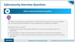 CYBERSECURITY CERTIFICATION COURSE www.edureka.co/cybersecurity-certification-training
Cybersecurity Interview Questions
What is Weak Information Security?10
Information security policy is considered to be weak if it does not meet the criteria of an effective
one. The criteria include: distribution, review, comprehension, compliance, and uniform.
Information security is weak if:
➢ The policy has not been made readily available for review by every employee within the
organization
➢ The organization is unable to demonstrate that employees can review the policy document
➢ The organization is unable to demonstrate that employees understand the content of the policy
document.
 