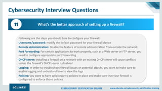 CYBERSECURITY CERTIFICATION COURSE www.edureka.co/cybersecurity-certification-training
Cybersecurity Interview Questions
What’s the better approach of setting up a firewall?11
Following are the steps you should take to configure your firewall:
Username/password: modify the default password for your firewall device
Remote Administration: Disable the feature of remote administration from outside the network
Port Forwarding: For certain applications to work properly, such as a Web server or FTP server, you
need to configure appropriate port forwarding
DHCP server: Installing a firewall on a network with an existing DHCP server will cause conflicts
unless the firewall’s DHCP server is disabled
Logging: In order to troubleshoot firewall issues or potential attacks, you want to make sure to
enable logging and understand how to view the logs
Policies: you want to have solid security policies in place and make sure that your firewall is
configured to enforce those policies
 