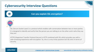 CYBERSECURITY CERTIFICATION COURSE www.edureka.co/cybersecurity-certification-training
Cybersecurity Interview Questions
Can you explain SSL encryption?12
SSL (Secure Socket Layer) is a protocol which enables safe conversation between two or more parties.
It is designed to identify and verify that the person you are talking to on the other end is who they say
they are.
HTTPS (Hypertext Transfer Protocol Secure) is HTTP combined with SSL which provides you with a
safer browsing experience with encryption. So, this is a very tricky question but SSL wins in terms of
security.
 