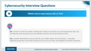 CYBERSECURITY CERTIFICATION COURSE www.edureka.co/cybersecurity-certification-training
Cybersecurity Interview Questions
Which one is more secure SSL or TLS?13
SSL Is meant to verify the sender’s identity but it doesn’t search for any more hazards than that. SSL
can help you track the person you are talking to but that can also be tricked at times
TLS is another identification tool just like SSL, but it offers better security features. It provides
additional protection to the data and hence SSL and TLS are often used together for better protection
 