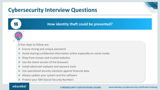 CYBERSECURITY CERTIFICATION COURSE www.edureka.co/cybersecurity-certification-training
Cybersecurity Interview Questions
How identity theft could be prevented?15
A few steps to follow are:
➢ Ensure strong and unique password
➢ Avoid sharing confidential information online especially on social media
➢ Shop from known and trusted websites
➢ Use the latest version of the browsers
➢ Install advanced malware and spyware tools
➢ Use specialized security solutions against financial data
➢ Always update your system and the software
➢ Protect your SSN (Social Security Number)
 
