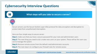 CYBERSECURITY CERTIFICATION COURSE www.edureka.co/cybersecurity-certification-training
Cybersecurity Interview Questions
What steps will you take to secure a server?18
Secure servers use the Secure Sockets Layer (SSL) protocol for data encryption and decryption to
protect data from unauthorized interception.
Here are four simple ways to secure server:
Step 1: make sure that you have a secure password for your root and administrator users
Step 2: The next thing you need to do is make new users on your system. These will be the users you
use to manage the system
Step 3: Remove remote access from the default root/administrator accounts
Step 4: The next step is to configure your firewall rules for remote access
 