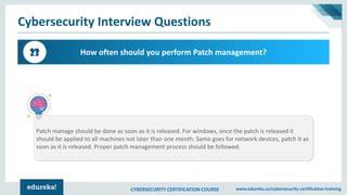 CYBERSECURITY CERTIFICATION COURSE www.edureka.co/cybersecurity-certification-training
Cybersecurity Interview Questions
How often should you perform Patch management?23
Patch manage should be done as soon as it is released. For windows, once the patch is released it
should be applied to all machines not later than one month. Same goes for network devices, patch it as
soon as it is released. Proper patch management process should be followed.
 