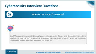 CYBERSECURITY CERTIFICATION COURSE www.edureka.co/cybersecurity-certification-training
Cybersecurity Interview Questions
When to use tracert/traceroute?26
Small TTL values are transmitted through packets via traceroute. This prevents the packets from getting
into loops. In case you can’t ping the final destination, tracert will help to identify where the connection
stops or gets broken, whether it is firewall, ISP, router etc.
 