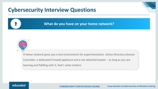 CYBERSECURITY CERTIFICATION COURSE www.edureka.co/cybersecurity-certification-training
Cybersecurity Interview Questions
What do you have on your home network?2
A Home network gives you a test environment for experimentation. Active Directory Domain
Controller, a dedicated Firewall appliance and a net-attached toaster – as long as you are
learning and fiddling with it, that’s what matters.
 