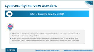 CYBERSECURITY CERTIFICATION COURSE www.edureka.co/cybersecurity-certification-training
Cybersecurity Interview Questions
What is Cross Site Scripting or XSS?30
➢ XSS refers to client-side code injection attack wherein an attacker can execute malicious into a
legitimate website or web application
➢ XSS is amongst the most rampant of web application vulnerabilities and occurs when a web
application makes use of unvalidated or unencoded user input within the output it generates
 