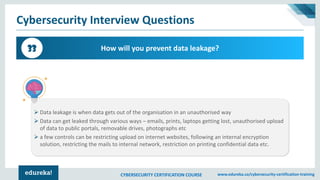 CYBERSECURITY CERTIFICATION COURSE www.edureka.co/cybersecurity-certification-training
Cybersecurity Interview Questions
How will you prevent data leakage?33
➢ Data leakage is when data gets out of the organisation in an unauthorised way
➢ Data can get leaked through various ways – emails, prints, laptops getting lost, unauthorised upload
of data to public portals, removable drives, photographs etc
➢ a few controls can be restricting upload on internet websites, following an internal encryption
solution, restricting the mails to internal network, restriction on printing confidential data etc.
 