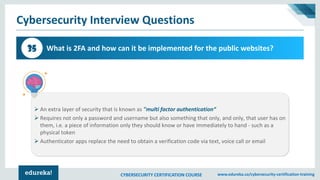 CYBERSECURITY CERTIFICATION COURSE www.edureka.co/cybersecurity-certification-training
Cybersecurity Interview Questions
What is 2FA and how can it be implemented for the public websites?35
➢ An extra layer of security that is known as "multi factor authentication“
➢ Requires not only a password and username but also something that only, and only, that user has on
them, i.e. a piece of information only they should know or have immediately to hand - such as a
physical token
➢ Authenticator apps replace the need to obtain a verification code via text, voice call or email
 