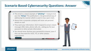 CYBERSECURITY CERTIFICATION COURSE www.edureka.co/cybersecurity-certification-training
Scenario Based Cybersecurity Questions: Answer
➢ This email is a classic example of “phishing” – trying to trick
you into “biting”. The justification is the generalised way of
addressing the receiver which is used in mass spam mails.
➢ Above that a corporate company will never ask personal
details on mail
➢ They want your information. Don't respond to email, instant
messages (IM), texts, phone calls, etc., asking you for your
password or other private information.
➢ You should never disclose your password to anyone, even if
they say they work for UCSC, ITS, or other campus
organizations.
 
