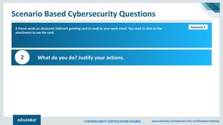 CYBERSECURITY CERTIFICATION COURSE www.edureka.co/cybersecurity-certification-training
Scenario Based Cybersecurity Questions
Scenario 1A friend sends an electronic Hallmark greeting card (e-card) to your work email. You need to click on the
attachment to see the card.
What do you do? Justify your actions.2
Scenario 2
 