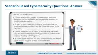 CYBERSECURITY CERTIFICATION COURSE www.edureka.co/cybersecurity-certification-training
Scenario Based Cybersecurity Questions: Answer
This one has four big risks:
➢ 1. Some attachments contain viruses or other malicious
programs, so just in general, it’s risky to open unknown or
unsolicited attachments.
➢ 2. Also, in some cases just clicking on a malicious link can
infect a computer, so unless you are sure a link is safe, don’t
click on it.
➢ 3. Email addresses can be faked, so just because the email
says it is from someone you know, you can’t be certain of this
without checking with the person.
➢ 4. Finally, some websites and links look legitimate, but they’re
really hoaxes designed to steal your information.
 